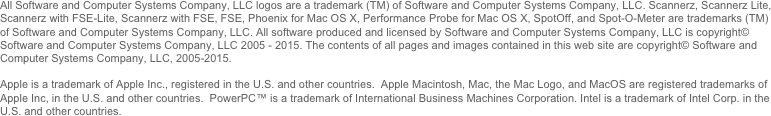 All Software and Computer Systems Company, LLC logos are a trademark (TM) of Software and Computer Systems Company, LLC. Scannerz, Scannerz Lite, Scannerz with FSE-Lite, Scannerz with FSE, FSE, Phoenix for Mac OS X, Performance Probe for Mac OS X, SpotOff, and Spot-O-Meter are trademarks (TM) of Software and Computer Systems Company, LLC. All software produced and licensed by Software and Computer Systems Company, LLC is copyright© Software and Computer Systems Company, LLC 2005 - 2014. The contents of all pages and images contained in this web site are copyright© Software and Computer Systems Company, LLC, 2005-2014. 

Apple is a trademark of Apple Inc., registered in the U.S. and other countries.  Apple Macintosh, Mac, the Mac Logo, and MacOS are registered trademarks of Apple Inc, in the U.S. and other countries.  PowerPC™ is a trademark of International Business Machines Corporation. Intel is a trademark of Intel Corp. in the U.S. and other countries.
