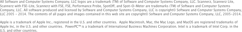 All Software and Computer Systems Company, LLC logos are a trademark (TM) of Software and Computer Systems Company, LLC. Scannerz, Scannerz Lite, Scannerz with FSE-Lite, Scannerz with FSE, FSE, Performance Probe, SpotOff, and Spot-O-Meter are trademarks (TM) of Software and Computer Systems Company, LLC. All software produced and licensed by Software and Computer Systems Company, LLC is copyright© Software and Computer Systems Company, LLC 2005 - 2014. The contents of all pages and images contained in this web site are copyright© Software and Computer Systems Company, LLC, 2005-2014. 

Apple is a trademark of Apple Inc., registered in the U.S. and other countries.  Apple Macintosh, Mac, the Mac Logo, and MacOS are registered trademarks of Apple Inc, in the U.S. and other countries.  PowerPC™ is a trademark of International Business Machines Corporation. Intel is a trademark of Intel Corp. in the U.S. and other countries.
